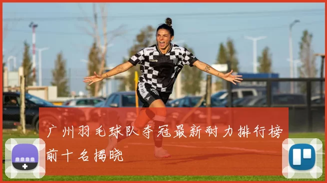 广州羽毛球队夺冠最新耐力排行榜前十名揭晓