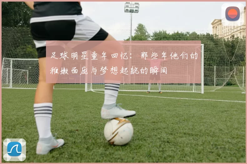 足球明星童年回忆：那些年他们的稚嫩面庞与梦想起航的瞬间
