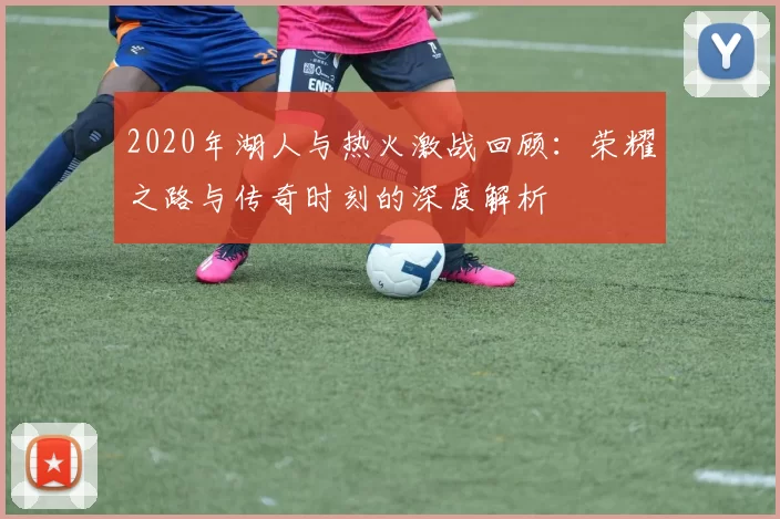 2020年湖人与热火激战回顾：荣耀之路与传奇时刻的深度解析
