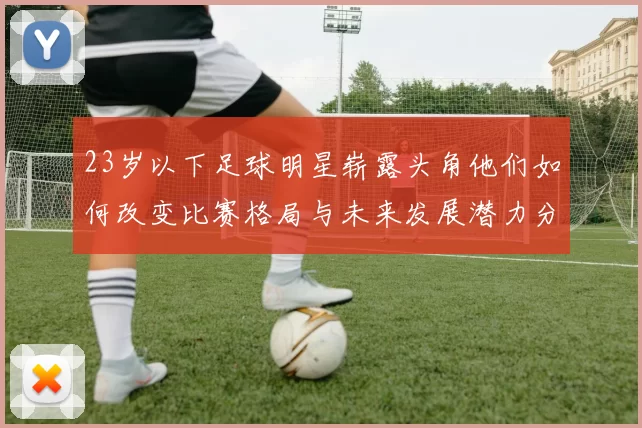 23岁以下足球明星崭露头角他们如何改变比赛格局与未来发展潜力分析