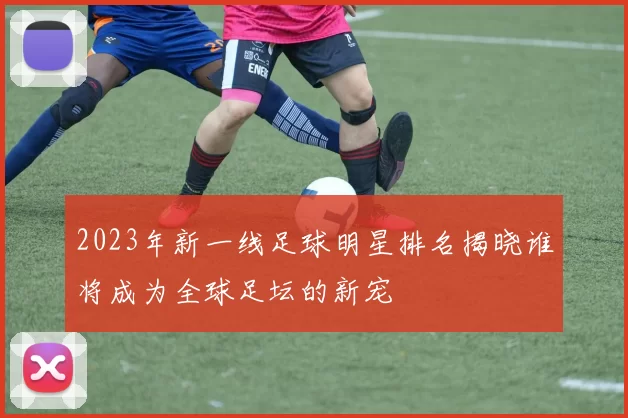 2023年新一线足球明星排名揭晓谁将成为全球足坛的新宠
