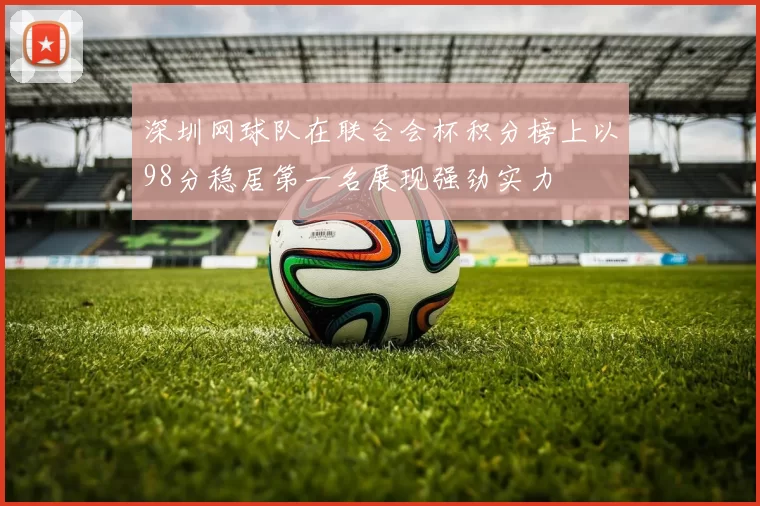 深圳网球队在联合会杯积分榜上以98分稳居第一名展现强劲实力
