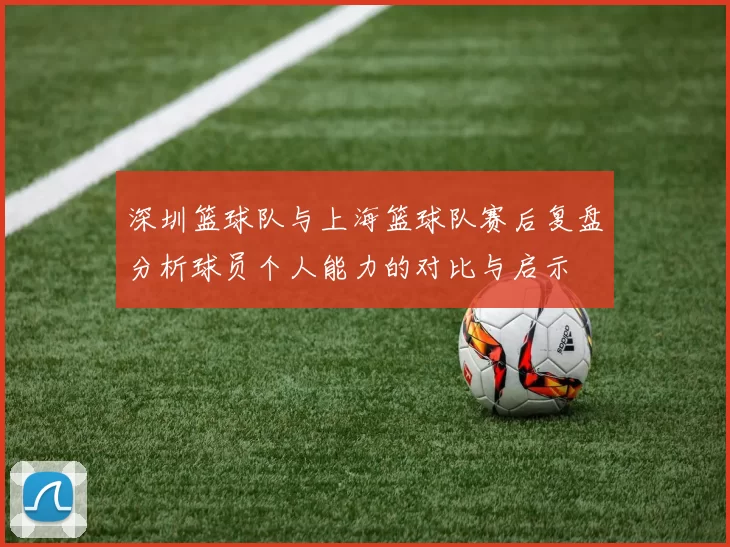深圳篮球队与上海篮球队赛后复盘分析球员个人能力的对比与启示