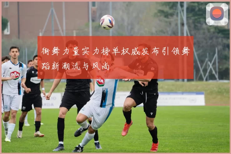 街舞力量实力榜单权威发布引领舞蹈新潮流与风尚