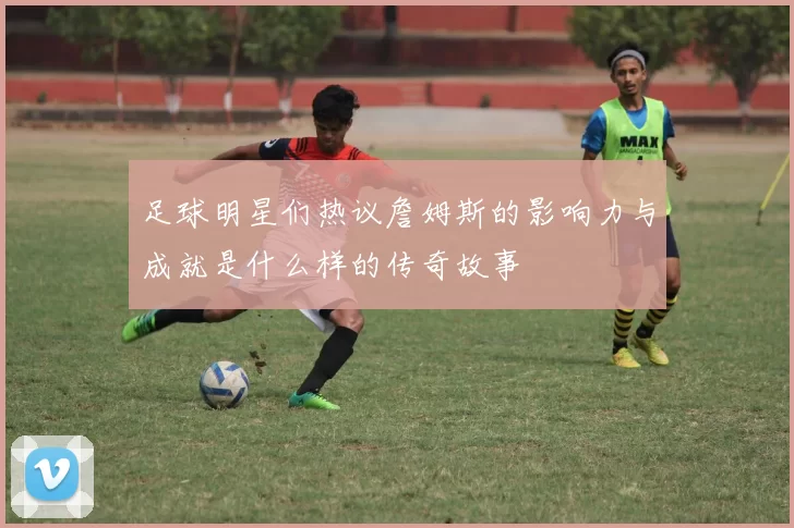 足球明星们热议詹姆斯的影响力与成就是什么样的传奇故事